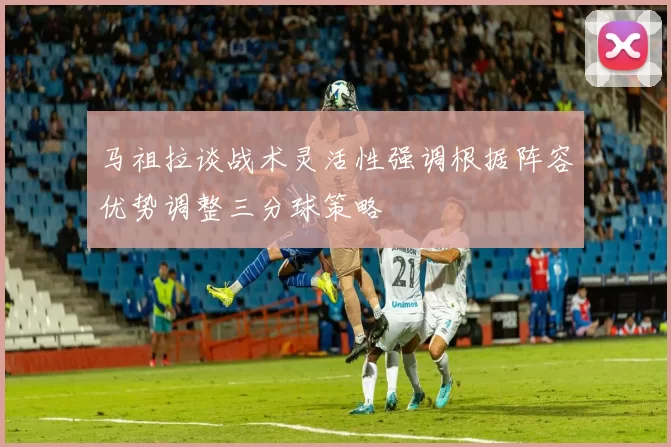 马祖拉谈战术灵活性强调根据阵容优势调整三分球策略
