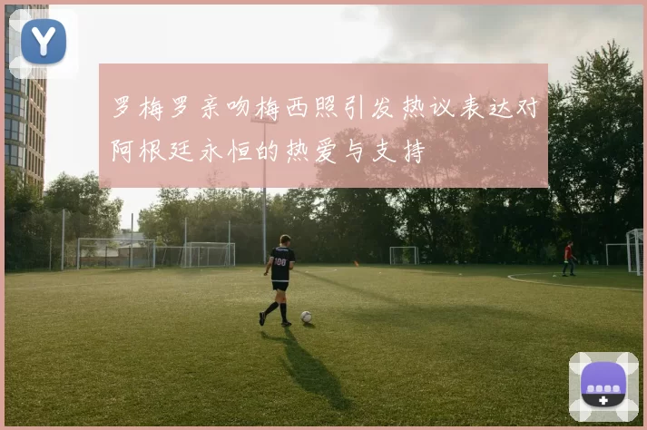 罗梅罗亲吻梅西照引发热议表达对阿根廷永恒的热爱与支持