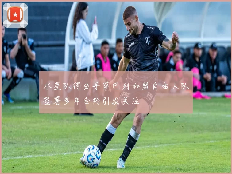 水星队得分手萨巴利加盟自由人队签署多年合约引发关注