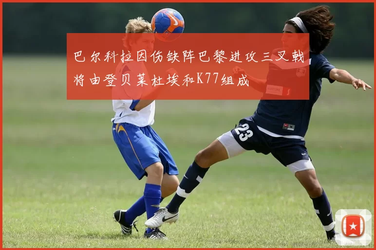 巴尔科拉因伤缺阵巴黎进攻三叉戟将由登贝莱杜埃和K77组成