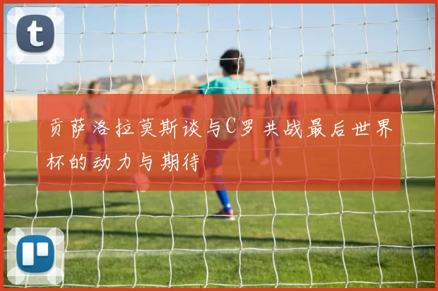 贡萨洛拉莫斯谈与C罗共战最后世界杯的动力与期待