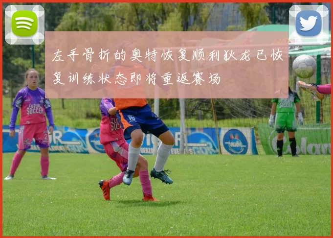 左手骨折的奥特恢复顺利狄龙已恢复训练状态即将重返赛场