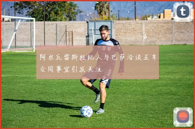 阿尔瓦雷斯经纪人与巴萨洽谈五年合同事宜引发关注