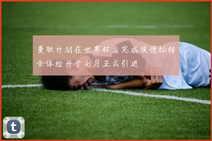 曼联计划在世界杯后完成埃德松转会体检并于七月正式引进