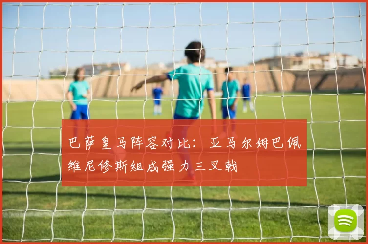 巴萨皇马阵容对比：亚马尔姆巴佩维尼修斯组成强力三叉戟
