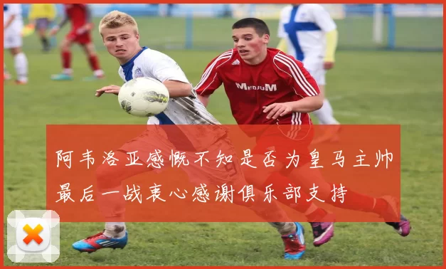 阿韦洛亚感慨不知是否为皇马主帅最后一战衷心感谢俱乐部支持