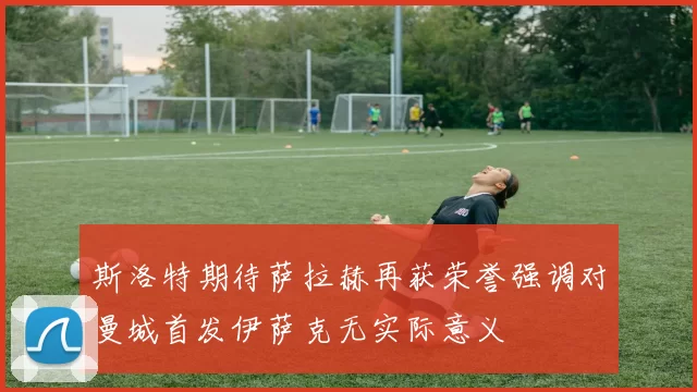 斯洛特期待萨拉赫再获荣誉强调对曼城首发伊萨克无实际意义