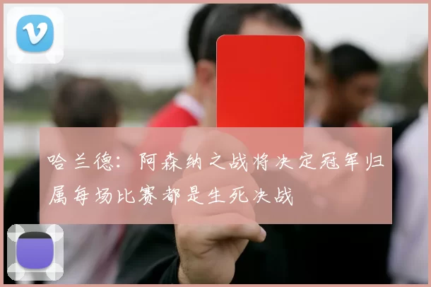 哈兰德：阿森纳之战将决定冠军归属每场比赛都是生死决战