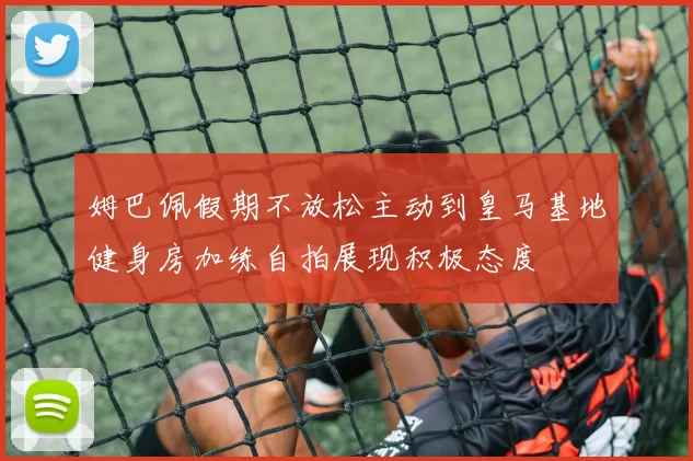 姆巴佩假期不放松主动到皇马基地健身房加练自拍展现积极态度