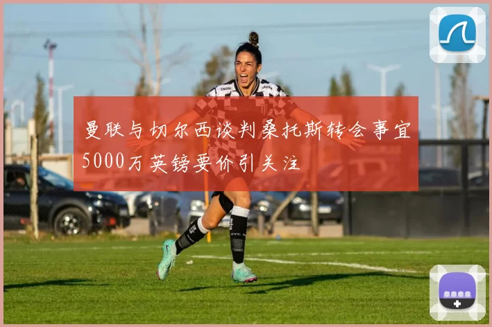 曼联与切尔西谈判桑托斯转会事宜5000万英镑要价引关注