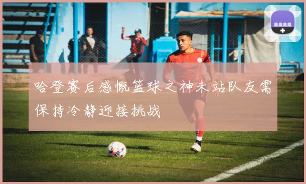 哈登赛后感慨篮球之神未站队友需保持冷静迎接挑战