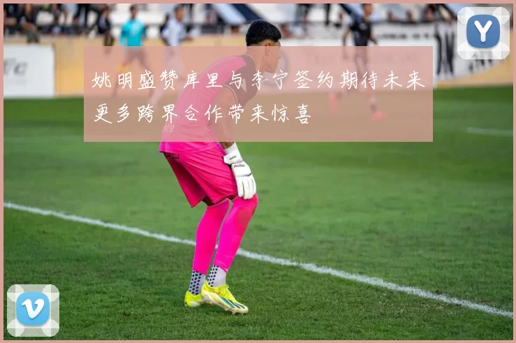 姚明盛赞库里与李宁签约期待未来更多跨界合作带来惊喜